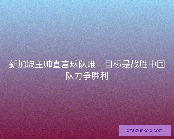 新加坡主帅直言球队唯一目标是战胜中国队力争胜利