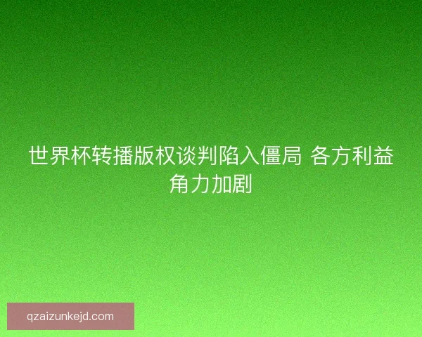 世界杯转播版权谈判陷入僵局 各方利益角力加剧