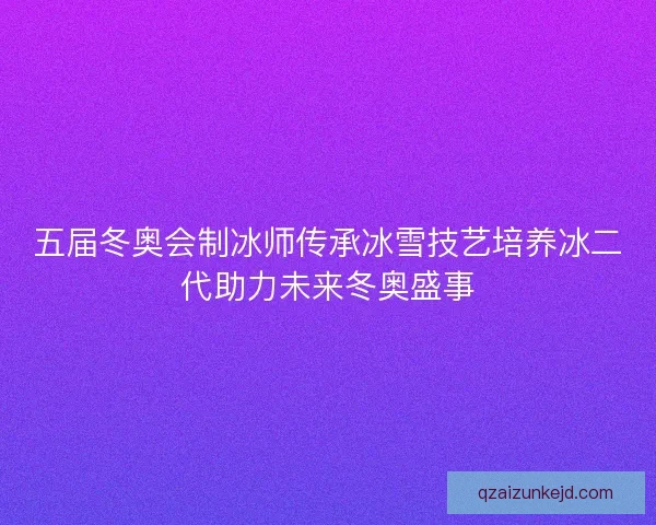 五届冬奥会制冰师传承冰雪技艺培养冰二代助力未来冬奥盛事