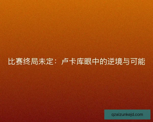 比赛终局未定：卢卡库眼中的逆境与可能