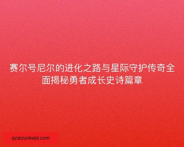 赛尔号尼尔的进化之路与星际守护传奇全面揭秘勇者成长史诗篇章