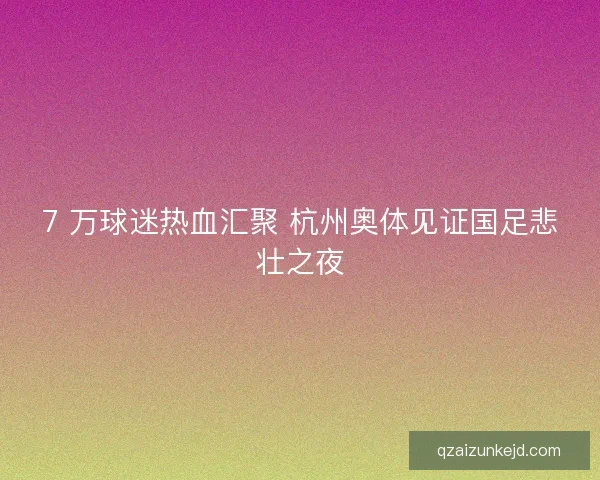 7 万球迷热血汇聚 杭州奥体见证国足悲壮之夜