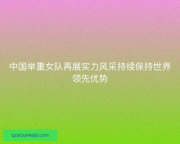 中国举重女队再展实力风采持续保持世界领先优势