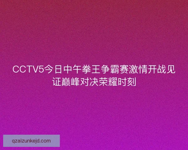 CCTV5今日中午拳王争霸赛激情开战见证巅峰对决荣耀时刻