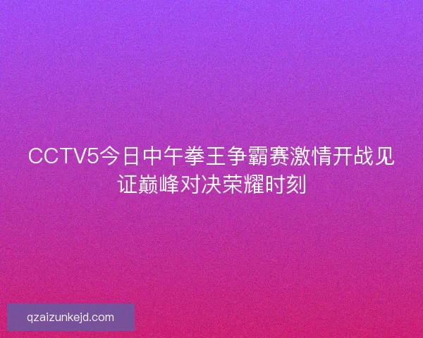 CCTV5今日中午拳王争霸赛激情开战见证巅峰对决荣耀时刻