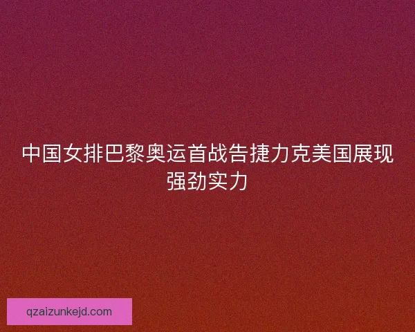 中国女排巴黎奥运首战告捷力克美国展现强劲实力