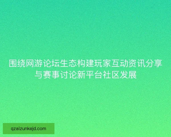 围绕网游论坛生态构建玩家互动资讯分享与赛事讨论新平台社区发展